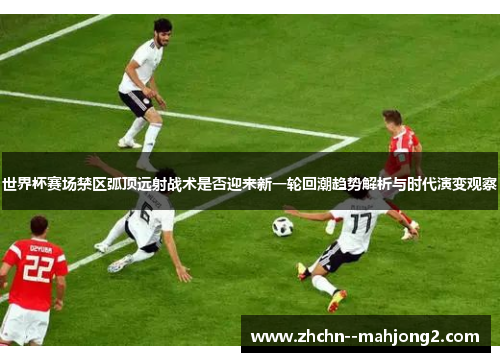 世界杯赛场禁区弧顶远射战术是否迎来新一轮回潮趋势解析与时代演变观察 世界杯赛场禁区弧顶远射战术是否迎来新一轮回潮趋势解析与时代演变观察