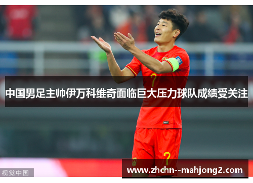 中国男足主帅伊万科维奇面临巨大压力球队成绩受关注 中国男足主帅伊万科维奇面临巨大压力球队成绩受关注