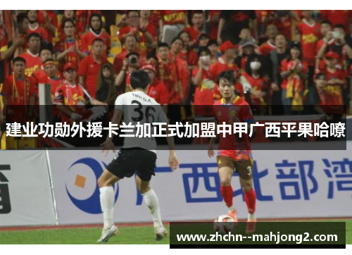 建业功勋外援卡兰加正式加盟中甲广西平果哈嘹