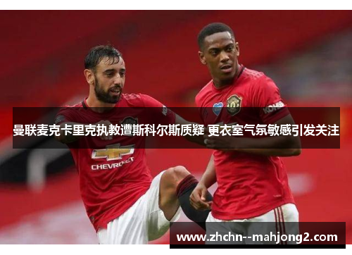 曼联麦克卡里克执教遭斯科尔斯质疑 更衣室气氛敏感引发关注 曼联麦克卡里克执教遭斯科尔斯质疑 更衣室气氛敏感引发关注