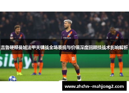 吉鲁硬撼曼城法甲关键战全场表现与价值深度回顾技战术影响解析 吉鲁硬撼曼城法甲关键战全场表现与价值深度回顾技战术影响解析